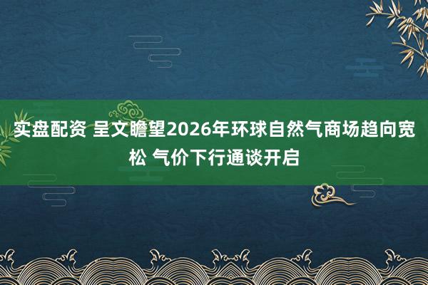 实盘配资 呈文瞻望2026年环球自然气商场趋向宽松 气价下行通谈开启