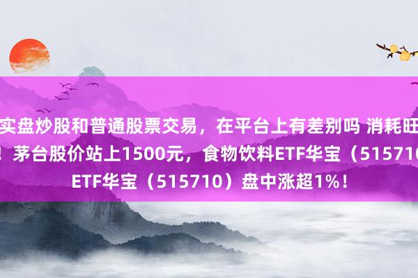 实盘炒股和普通股票交易，在平台上有差别吗 消耗旺季烽火吃喝行情！茅台股价站上1500元，食物饮料ETF华宝（515710）盘中涨超1%！