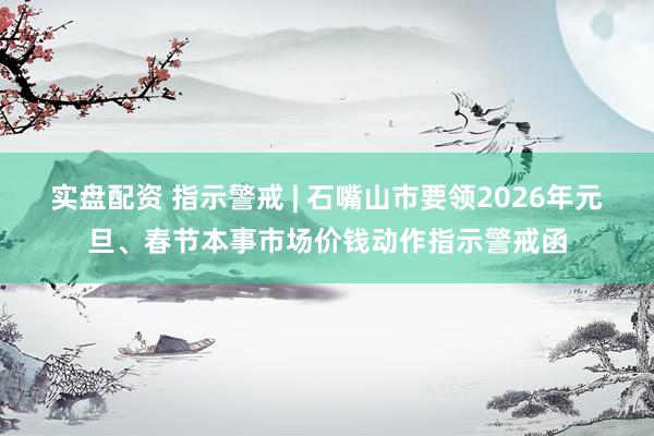 实盘配资 指示警戒 | 石嘴山市要领2026年元旦、春节本事市场价钱动作指示警戒函