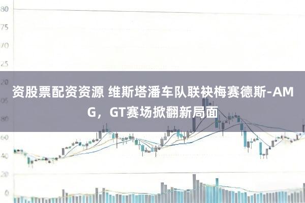 资股票配资资源 维斯塔潘车队联袂梅赛德斯-AMG，GT赛场掀翻新局面