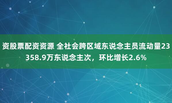 资股票配资资源 全社会跨区域东说念主员流动量23358.9万东说念主次，环比增长2.6%