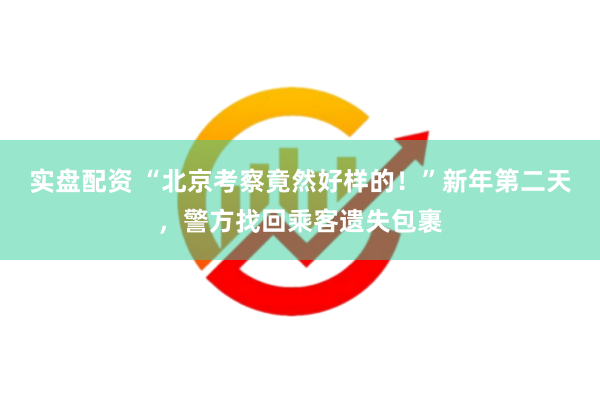 实盘配资 “北京考察竟然好样的！”新年第二天，警方找回乘客遗失包裹