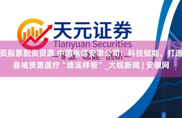 资股票配资资源 中国电信安徽公司：科技赋能，打造县域贤惠医疗“绩溪样板”_大皖新闻 | 安徽网
