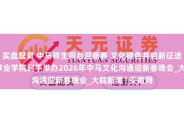 实盘配资 中马师生同台迎新春 文化褪色共启新征途 安徽绿海商务事业学院到手举办2026年中马文化沟通迎新春晚会_大皖新闻 | 安徽网