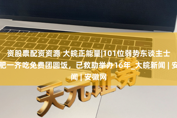 资股票配资资源 大皖正能量|101位弱势东谈主士在合肥一齐吃免费团圆饭，已救助举办16年_大皖新闻 | 安徽网