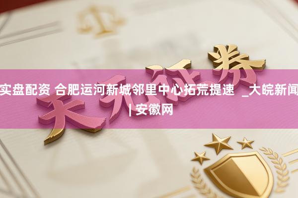 实盘配资 合肥运河新城邻里中心拓荒提速  _大皖新闻 | 安徽网