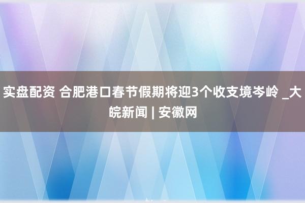 实盘配资 合肥港口春节假期将迎3个收支境岑岭 _大皖新闻 | 安徽网