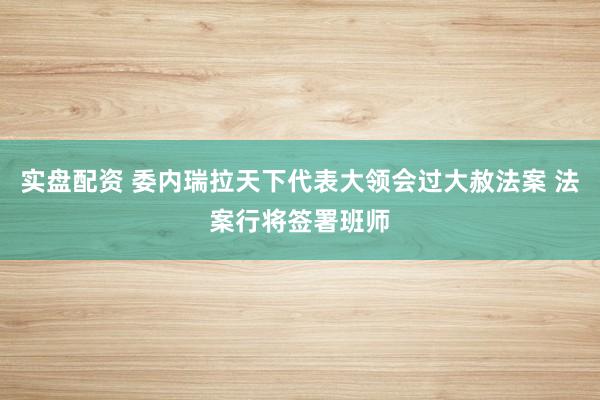 实盘配资 委内瑞拉天下代表大领会过大赦法案 法案行将签署班师