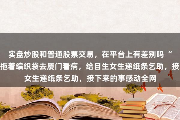 实盘炒股和普通股票交易，在平台上有差别吗 “海水”爷爷和老伴拖着编织袋去厦门看病，给目生女生递纸条乞助，接下来的事感动全网