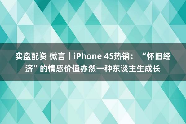 实盘配资 微言｜iPhone 4S热销： “怀旧经济”的情感价值亦然一种东谈主生成长