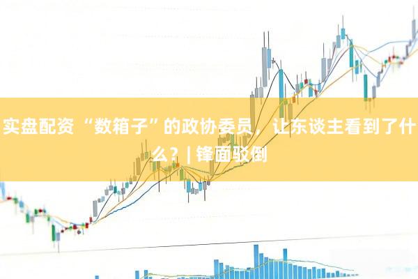 实盘配资 “数箱子”的政协委员，让东谈主看到了什么？| 锋面驳倒