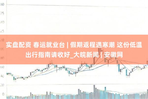 实盘配资 春运就业台 | 假期返程遇寒潮 这份低温出行指南请收好_大皖新闻 | 安徽网