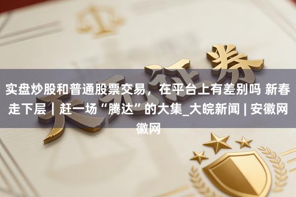 实盘炒股和普通股票交易，在平台上有差别吗 新春走下层｜赶一场“腾达”的大集_大皖新闻 | 安徽网