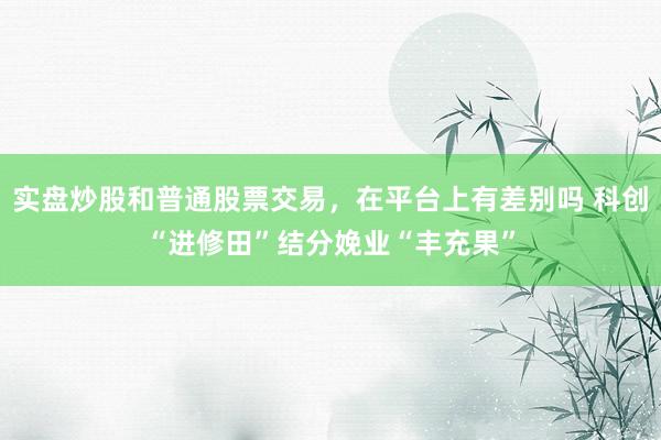 实盘炒股和普通股票交易，在平台上有差别吗 科创“进修田”结分娩业“丰充果”