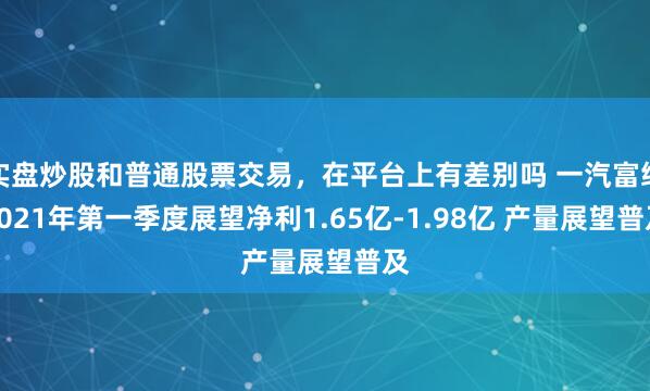 实盘炒股和普通股票交易，在平台上有差别吗 一汽富维2021年第一季度展望净利1.65亿-1.98亿 产量展望普及