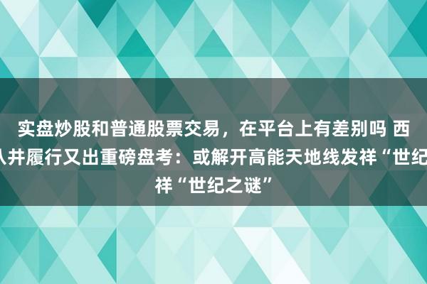 实盘炒股和普通股票交易，在平台上有差别吗 西藏羊八井履行又出重磅盘考：或解开高能天地线发祥“世纪之谜”