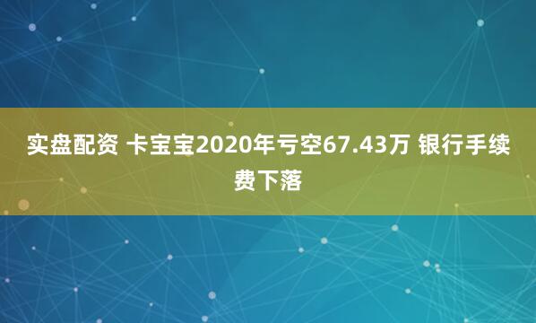 实盘配资 卡宝宝2020年亏空67.43万 银行手续费下落