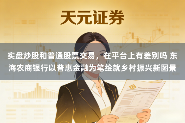 实盘炒股和普通股票交易，在平台上有差别吗 东海农商银行以普惠金融为笔绘就乡村振兴新图景