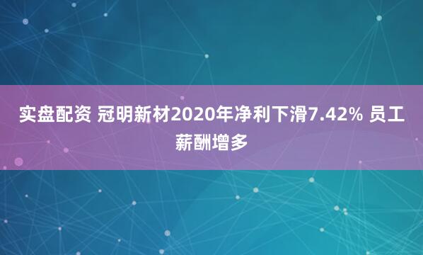 实盘配资 冠明新材2020年净利下滑7.42% 员工薪酬增多