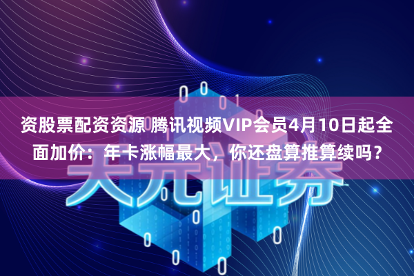 资股票配资资源 腾讯视频VIP会员4月10日起全面加价：年卡涨幅最大，你还盘算推算续吗？