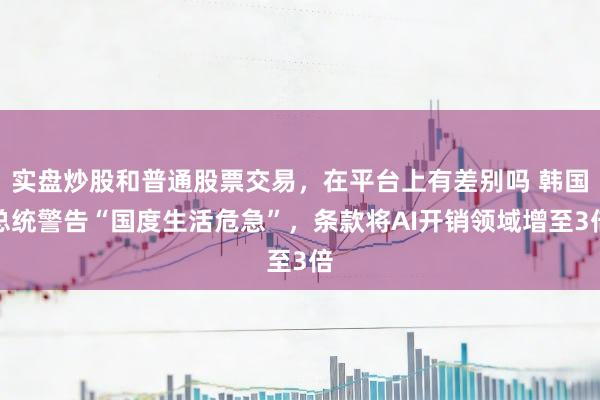实盘炒股和普通股票交易,在平台上有差别吗 韩国总统警告“国度生活危急”,条款将AI开销领域增至3倍
