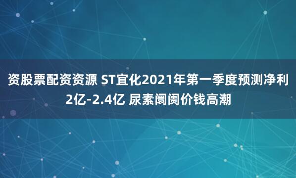 资股票配资资源 ST宜化2021年第一季度预测净利2亿-2.4亿 尿素阛阓价钱高潮