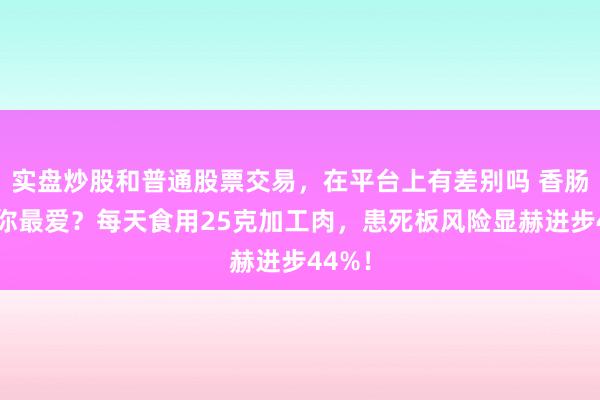 实盘炒股和普通股票交易，在平台上有差别吗 香肠培根你最爱？每天食用25克加工肉，患死板风险显赫进步44%！
