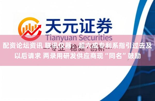 配资论坛资讯 联讯仪器:超六成专利系指引过去及以后请求 两录用研发供应商现“同名”鼓励