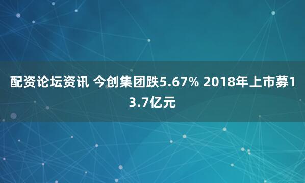 配资论坛资讯 今创集团跌5.67% 2018年上市募13.7亿元