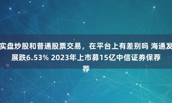 实盘炒股和普通股票交易,在平台上有差别吗 海通发展跌6.53% 2023年上市募15亿中信证券保荐