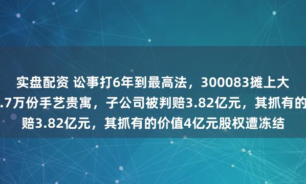 实盘配资 讼事打6年到最高法,300083摊上大事!职工窃取老东家3.7万份手艺贵寓,子公司被判赔3.82亿元,其抓有的价值4亿元股权遭冻结