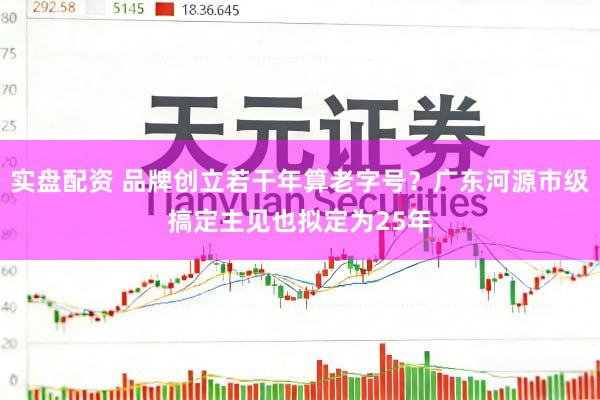实盘配资 品牌创立若干年算老字号?广东河源市级搞定主见也拟定为25年