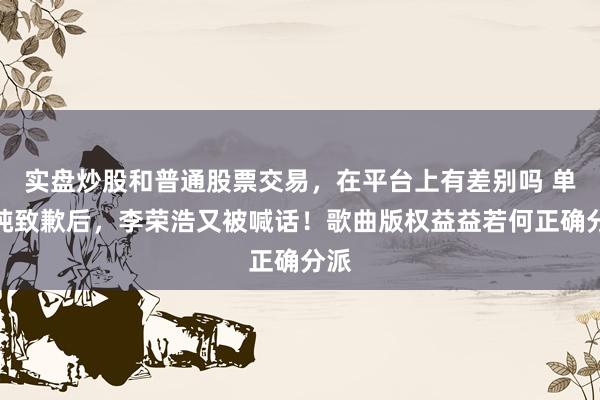 实盘炒股和普通股票交易,在平台上有差别吗 单依纯致歉后,李荣浩又被喊话!歌曲版权益益若何正确分派