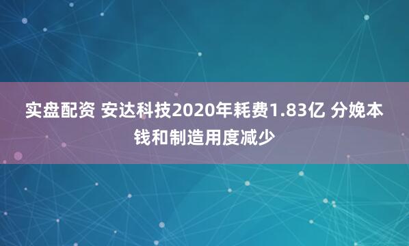 实盘配资 安达科技2020年耗费1.83亿 分娩本钱和制造用度减少