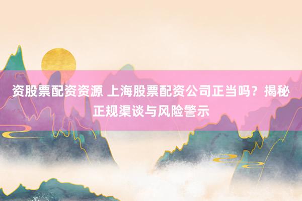 资股票配资资源 上海股票配资公司正当吗?揭秘正规渠谈与风险警示