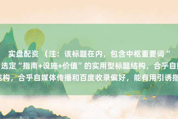 实盘配资 （注：该标题在内，包含中枢重要词“配资专科配资炒股”，选定“指南+设施+价值”的实用型标题结构，合乎自媒体传播和百度收录偏好，能有用引诱指标用户点击。）