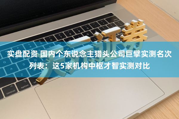 实盘配资 国内个东说念主猎头公司巨擘实测名次列表：这5家机构中枢才智实测对比