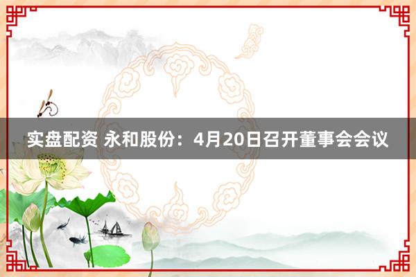 实盘配资 永和股份：4月20日召开董事会会议
