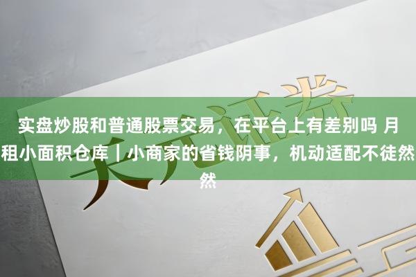 实盘炒股和普通股票交易，在平台上有差别吗 月租小面积仓库｜小商家的省钱阴事，机动适配不徒然