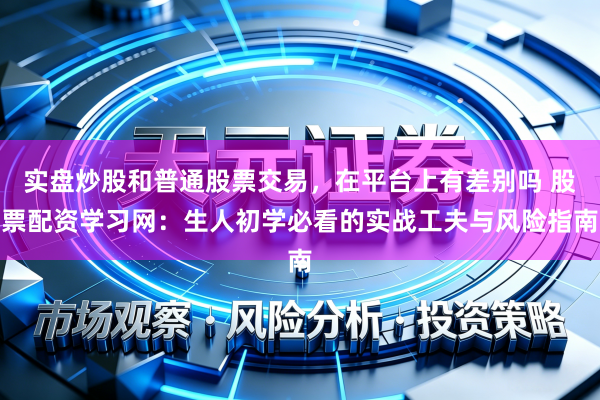 实盘炒股和普通股票交易，在平台上有差别吗 股票配资学习网：生人初学必看的实战工夫与风险指南