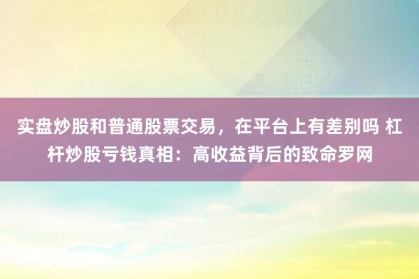 实盘炒股和普通股票交易，在平台上有差别吗 杠杆炒股亏钱真相：高收益背后的致命罗网