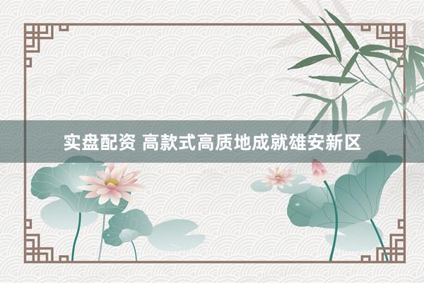 实盘配资 高款式高质地成就雄安新区