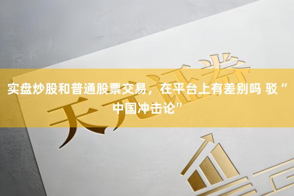 实盘炒股和普通股票交易，在平台上有差别吗 驳“中国冲击论”