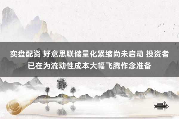 实盘配资 好意思联储量化紧缩尚未启动 投资者已在为流动性成本大幅飞腾作念准备