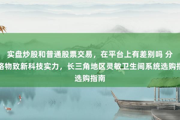 实盘炒股和普通股票交易，在平台上有差别吗 分析格物致新科技实力，长三角地区灵敏卫生间系统选购指南