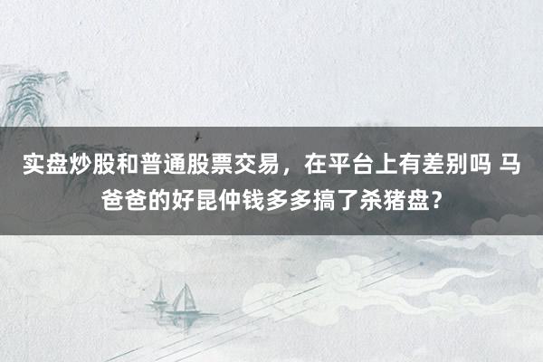 实盘炒股和普通股票交易,在平台上有差别吗 马爸爸的好昆仲钱多多搞了杀猪盘?