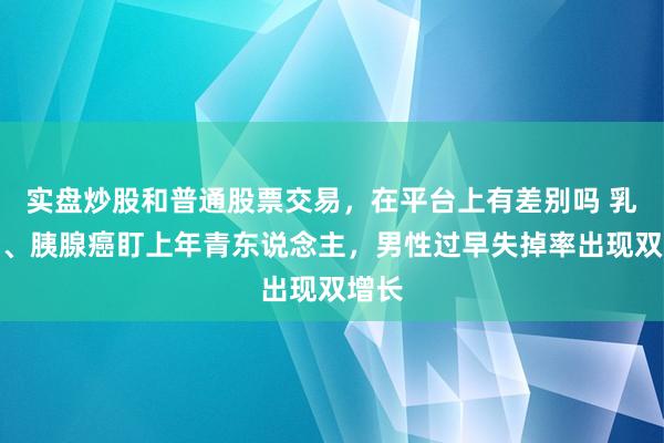 实盘炒股和普通股票交易，在平台上有差别吗 乳腺癌、胰腺癌盯上年青东说念主，男性过早失掉率出现双增长