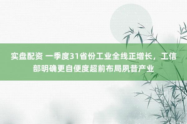 实盘配资 一季度31省份工业全线正增长，工信部明确更自便度超前布局夙昔产业