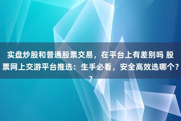 实盘炒股和普通股票交易，在平台上有差别吗 股票网上交游平台推选：生手必看，安全高效选哪个？