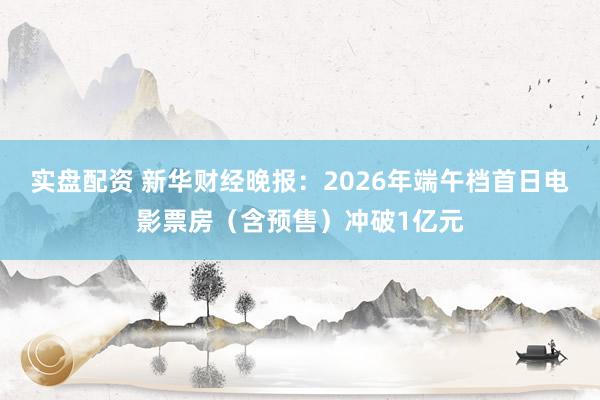 实盘配资 新华财经晚报：2026年端午档首日电影票房（含预售）冲破1亿元